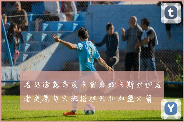 名记透露乌度卡曾看好卡斯尔但后者更愿与文班搭档而非加盟火箭