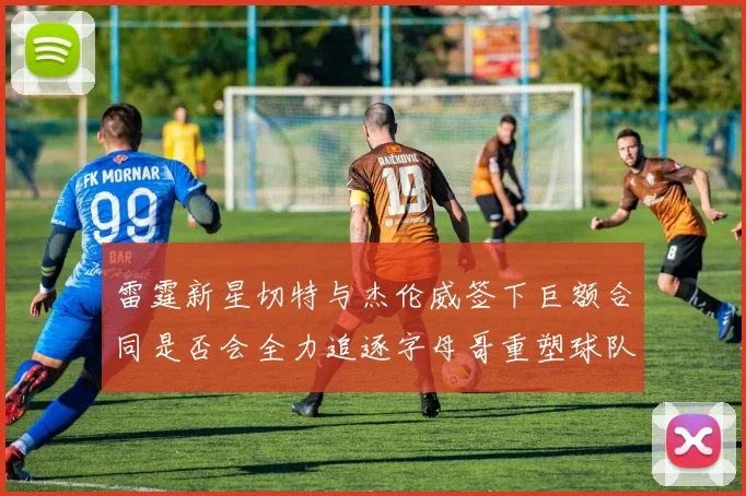 雷霆新星切特与杰伦威签下巨额合同是否会全力追逐字母哥重塑球队实力
