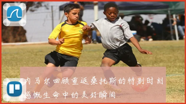 内马尔回顾重返桑托斯的特别时刻感慨生命中的美好瞬间