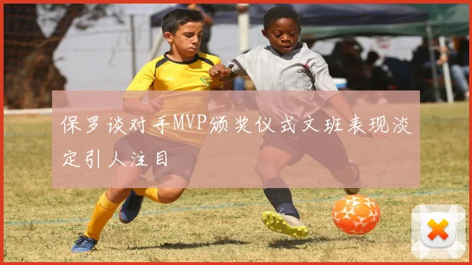 保罗谈对手MVP颁奖仪式文班表现淡定引人注目
