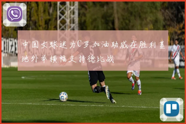 中国女球迷为C罗加油助威在胜利基地外举横幅支持德比战