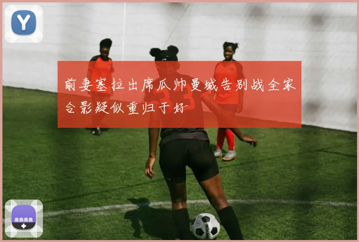 前妻塞拉出席瓜帅曼城告别战全家合影疑似重归于好