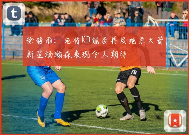 徐静雨：老将KD能否再度绝杀火箭新星杨瀚森表现令人期待