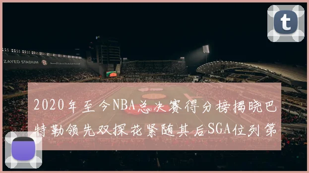 2020年至今NBA总决赛得分榜揭晓巴特勒领先双探花紧随其后SGA位列第四