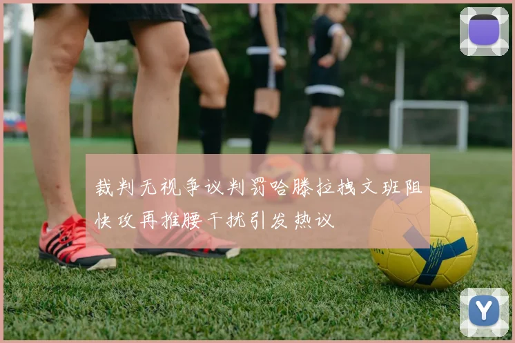 裁判无视争议判罚哈滕拉拽文班阻快攻再推腰干扰引发热议