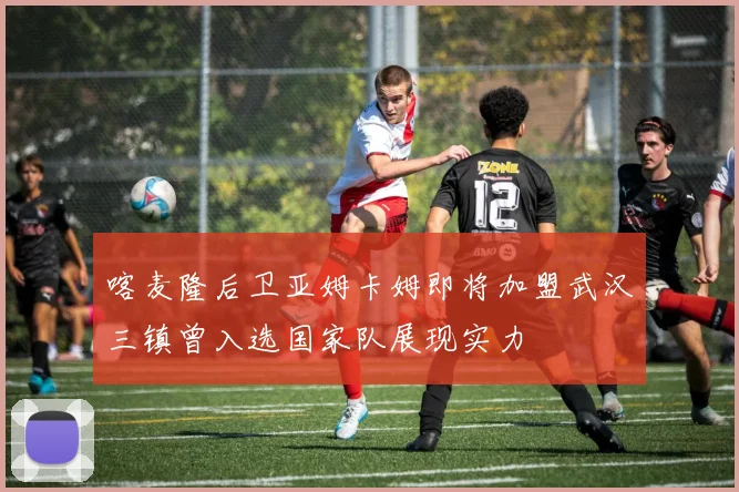 喀麦隆后卫亚姆卡姆即将加盟武汉三镇曾入选国家队展现实力