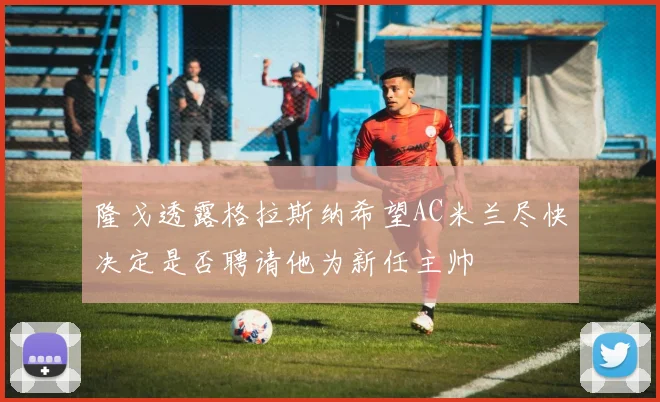 隆戈透露格拉斯纳希望AC米兰尽快决定是否聘请他为新任主帅