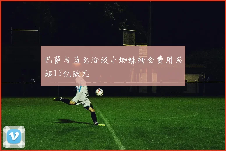 巴萨与马竞洽谈小蜘蛛转会费用或超15亿欧元