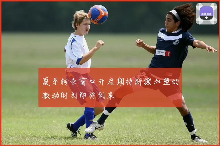 夏季转会窗口开启期待新援加盟的激动时刻即将到来