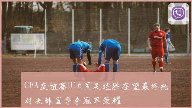 CFA友谊赛U16国足连胜在望最终轮对决韩国争夺冠军荣耀