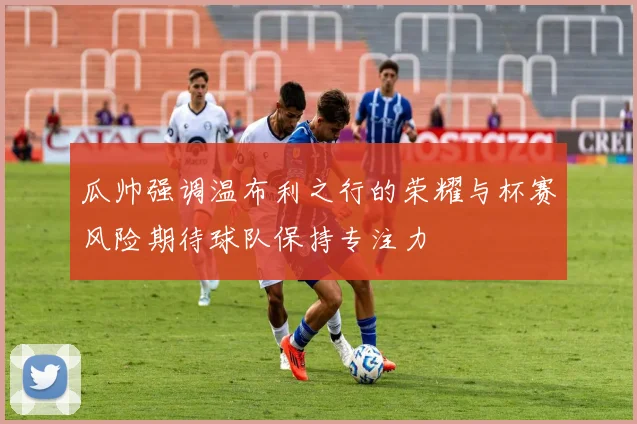瓜帅强调温布利之行的荣耀与杯赛风险期待球队保持专注力
