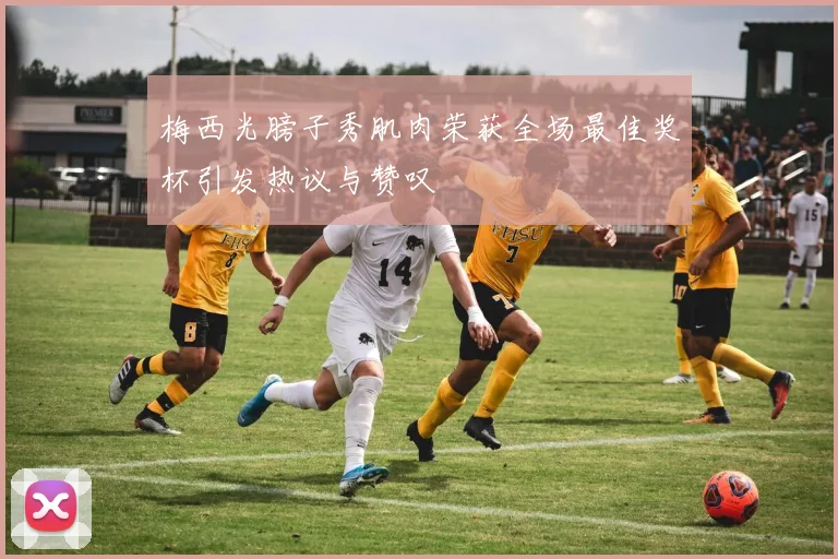 梅西光膀子秀肌肉荣获全场最佳奖杯引发热议与赞叹